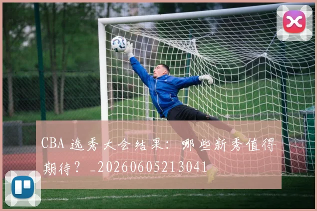 CBA 选秀大会结果：哪些新秀值得期待？_20260605213041