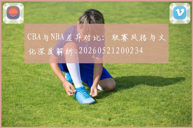 CBA与NBA差异对比:联赛风格与文化深度解析_20260521200234