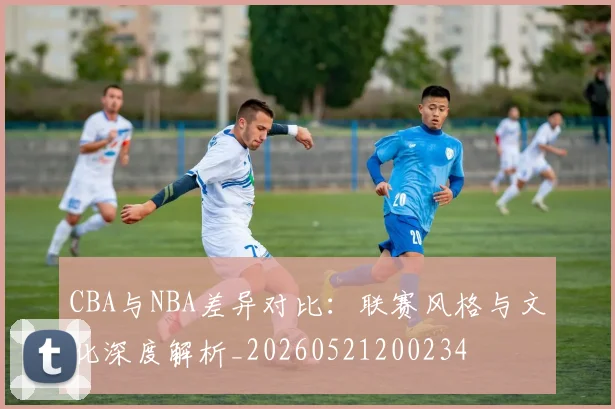 CBA与NBA差异对比：联赛风格与文化深度解析_20260521200234