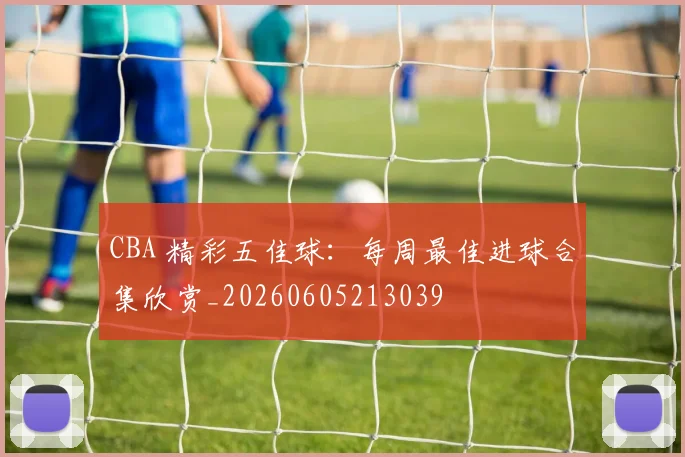 CBA 精彩五佳球:每周最佳进球合集欣赏_20260605213039