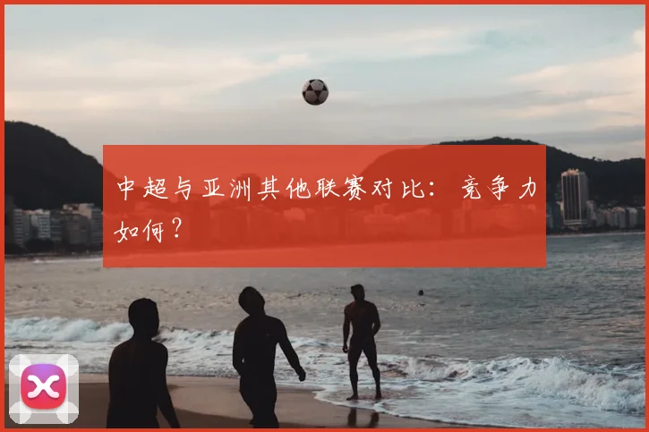 中超与亚洲其他联赛对比:竞争力如何?