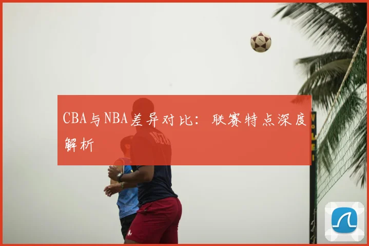 CBA与NBA差异对比:联赛特点深度解析